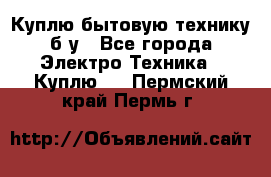 Куплю бытовую технику б/у - Все города Электро-Техника » Куплю   . Пермский край,Пермь г.